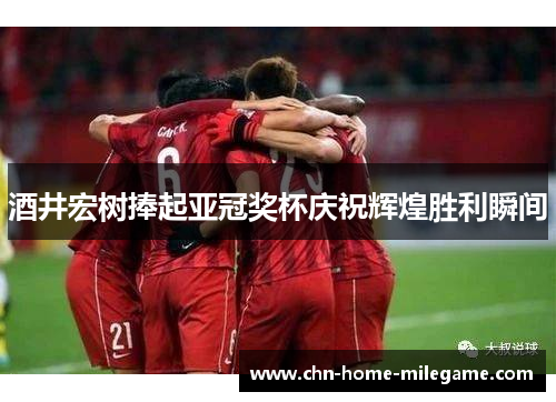 酒井宏树捧起亚冠奖杯庆祝辉煌胜利瞬间