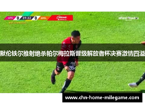 默伦铁尔推射绝杀帕尔梅拉斯晋级解放者杯决赛激情四溢